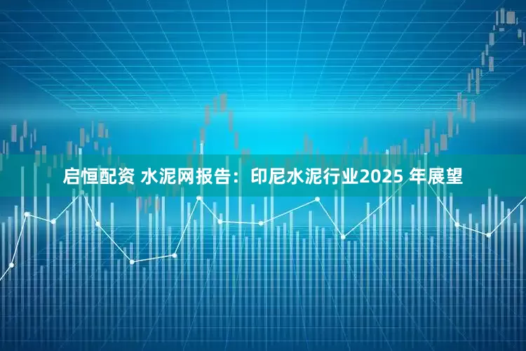 启恒配资 水泥网报告：印尼水泥行业2025 年展望