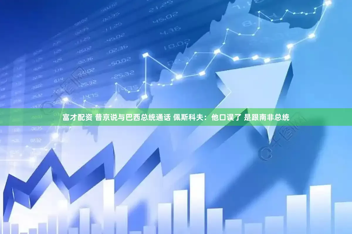 富才配资 普京说与巴西总统通话 佩斯科夫：他口误了 是跟南非总统