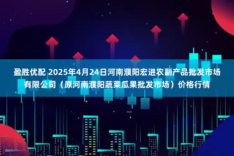 盈胜优配 2025年4月24日河南濮阳宏进农副产品批发市场有限公司（原河南濮阳蔬菜瓜果批发市场）价格行情