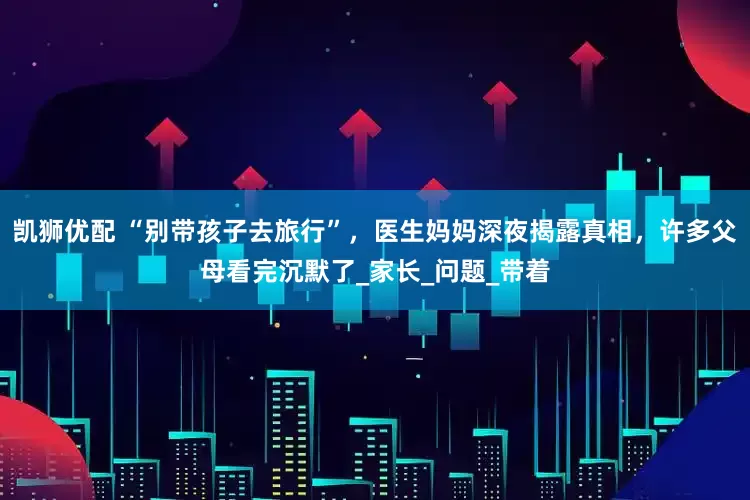 凯狮优配 “别带孩子去旅行”，医生妈妈深夜揭露真相，许多父母看完沉默了_家长_问题_带着
