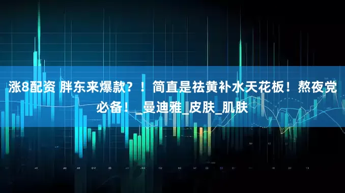 涨8配资 胖东来爆款？！简直是祛黄补水天花板！熬夜党必备！_曼迪雅_皮肤_肌肤