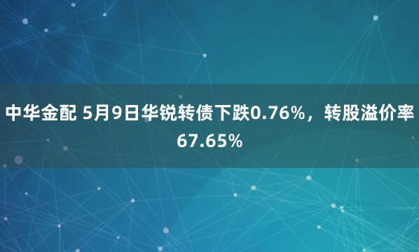 中华金配 5月9日华锐转债下跌0.76%，转股溢价率67.65%