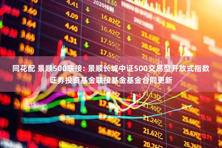 同花配 景顺500联接: 景顺长城中证500交易型开放式指数证券投资基金联接基金基金合同更新