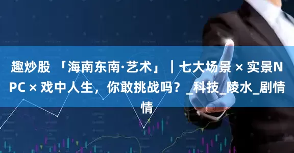 趣炒股 「海南东南·艺术」｜七大场景 × 实景NPC × 戏中人生，你敢挑战吗？_科技_陵水_剧情