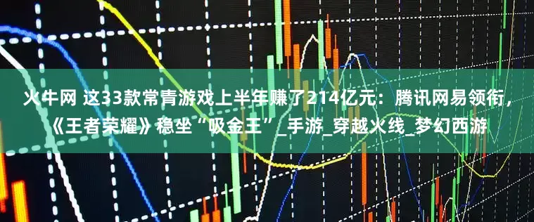 火牛网 这33款常青游戏上半年赚了214亿元：腾讯网易领衔，《王者荣耀》稳坐“吸金王”_手游_穿越火线_梦幻西游