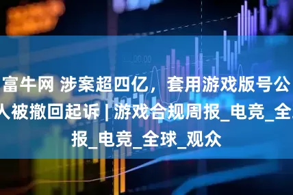 富牛网 涉案超四亿，套用游戏版号公司实控人被撤回起诉 | 游戏合规周报_电竞_全球_观众