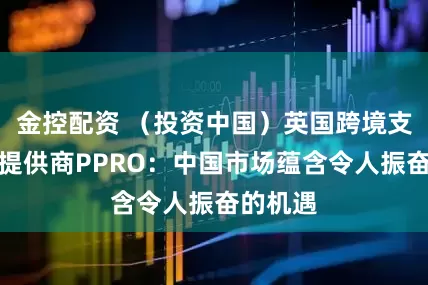金控配资 （投资中国）英国跨境支付服务提供商PPRO：中国市场蕴含令人振奋的机遇