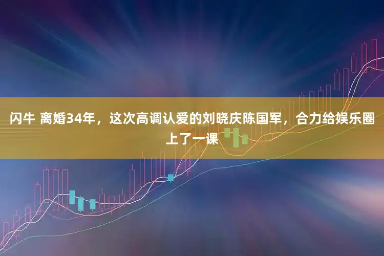 闪牛 离婚34年，这次高调认爱的刘晓庆陈国军，合力给娱乐圈上了一课