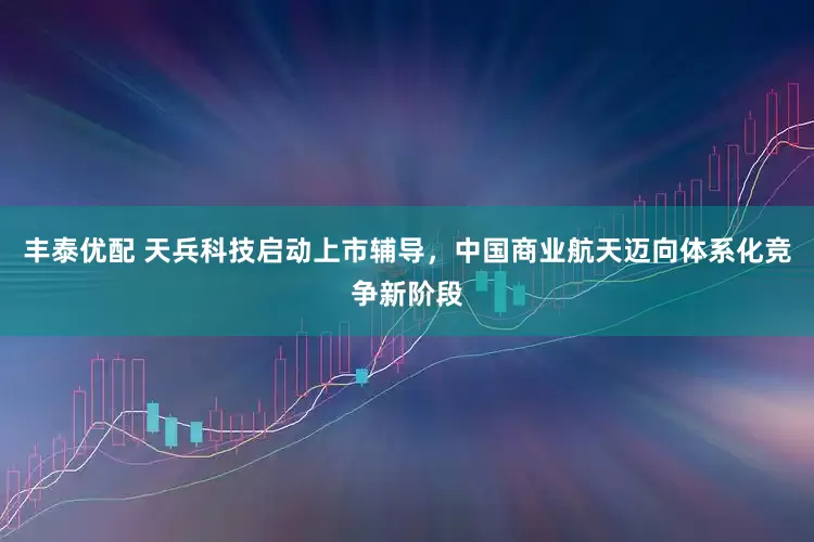 丰泰优配 天兵科技启动上市辅导，中国商业航天迈向体系化竞争新阶段