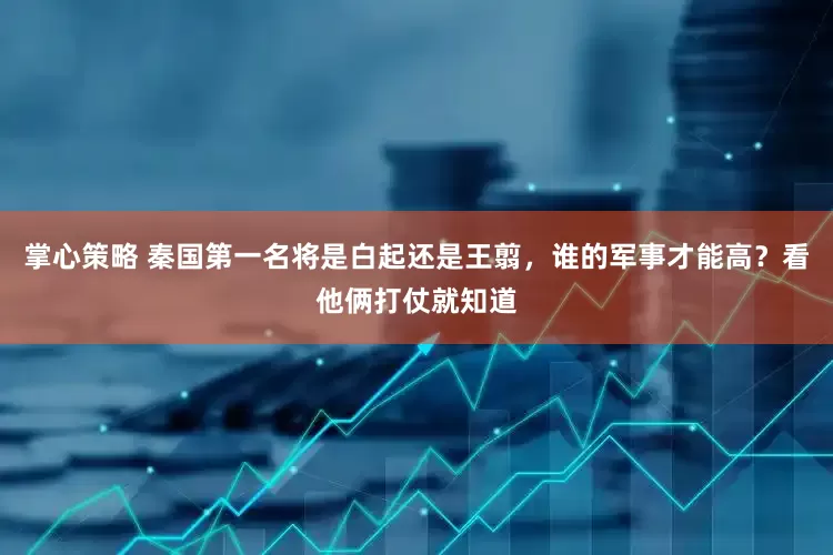 掌心策略 秦国第一名将是白起还是王翦，谁的军事才能高？看他俩打仗就知道