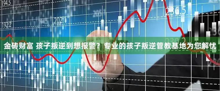 金砖财富 孩子叛逆到想报警？专业的孩子叛逆管教基地为您解忧