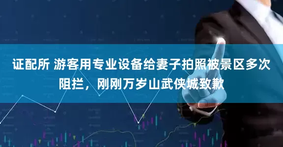 证配所 游客用专业设备给妻子拍照被景区多次阻拦，刚刚万岁山武侠城致歉